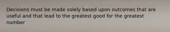 Decisions must be made solely based upon outcomes that are useful and that lead to the greatest good for the greatest number