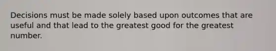 Decisions must be made solely based upon outcomes that are useful and that lead to the greatest good for the greatest number.