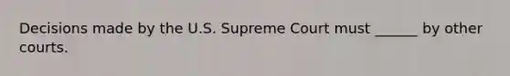 Decisions made by the U.S. Supreme Court must ______ by other courts.