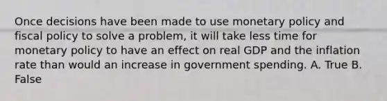 Once decisions have been made to use monetary policy and fiscal policy to solve a problem, it will take less time for monetary policy to have an effect on real GDP and the inflation rate than would an increase in government spending. A. True B. False