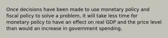 Once decisions have been made to use monetary policy and fiscal policy to solve a problem, it will take less time for monetary policy to have an effect on real GDP and the price level than would an increase in government spending.