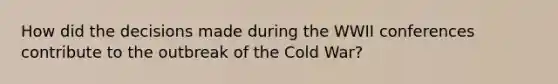 How did the decisions made during the WWII conferences contribute to the outbreak of the Cold War?