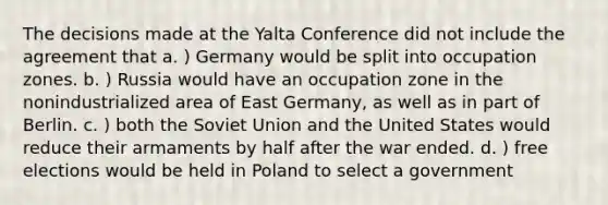 The decisions made at the Yalta Conference did not include the agreement that a. ) Germany would be split into occupation zones. b. ) Russia would have an occupation zone in the nonindustrialized area of East Germany, as well as in part of Berlin. c. ) both the Soviet Union and the United States would reduce their armaments by half after the war ended. d. ) free elections would be held in Poland to select a government