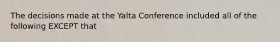 The decisions made at the <a href='https://www.questionai.com/knowledge/k3mYEvgS77-yalta-conference' class='anchor-knowledge'>yalta conference</a> included all of the following EXCEPT that