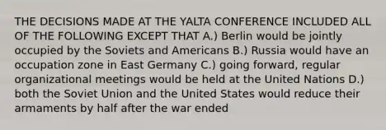 THE DECISIONS MADE AT THE YALTA CONFERENCE INCLUDED ALL OF THE FOLLOWING EXCEPT THAT A.) Berlin would be jointly occupied by the Soviets and Americans B.) Russia would have an occupation zone in East Germany C.) going forward, regular organizational meetings would be held at the United Nations D.) both the Soviet Union and the United States would reduce their armaments by half after the war ended