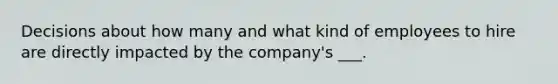 Decisions about how many and what kind of employees to hire are directly impacted by the company's ___.