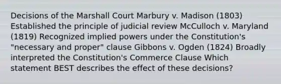 Decisions of the Marshall Court Marbury v. Madison (1803) Established the principle of judicial review McCulloch v. Maryland (1819) Recognized implied powers under the Constitution's "necessary and proper" clause Gibbons v. Ogden (1824) Broadly interpreted the Constitution's Commerce Clause Which statement BEST describes the effect of these decisions?