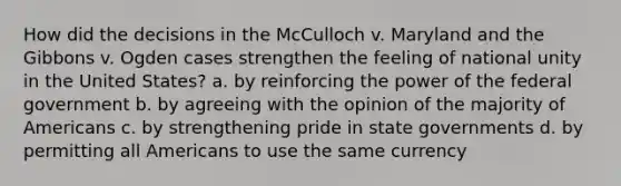 How did the decisions in the McCulloch v. Maryland and the Gibbons v. Ogden cases strengthen the feeling of national unity in the United States? a. by reinforcing the power of the federal government b. by agreeing with the opinion of the majority of Americans c. by strengthening pride in state governments d. by permitting all Americans to use the same currency