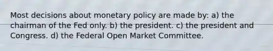 Most decisions about monetary policy are made by: a) the chairman of the Fed only. b) the president. c) the president and Congress. d) the Federal Open Market Committee.