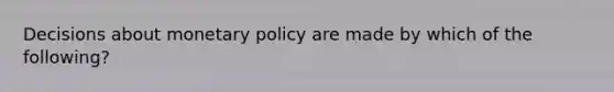 Decisions about monetary policy are made by which of the following?