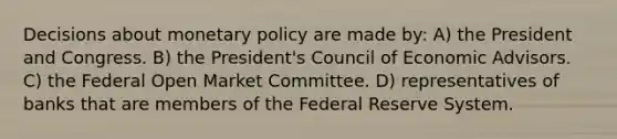 Decisions about monetary policy are made by: A) the President and Congress. B) the President's Council of Economic Advisors. C) the Federal Open Market Committee. D) representatives of banks that are members of the Federal Reserve System.