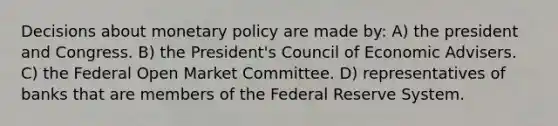 Decisions about monetary policy are made by: A) the president and Congress. B) the President's Council of Economic Advisers. C) the Federal Open Market Committee. D) representatives of banks that are members of the Federal Reserve System.