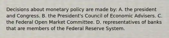 Decisions about monetary policy are made by: A. the president and Congress. B. the President's Council of Economic Advisers. C. the Federal Open Market Committee. D. representatives of banks that are members of the Federal Reserve System.