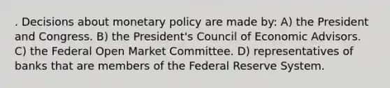 . Decisions about monetary policy are made by: A) the President and Congress. B) the President's Council of Economic Advisors. C) the Federal Open Market Committee. D) representatives of banks that are members of the Federal Reserve System.