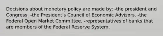 Decisions about monetary policy are made by: -the president and Congress. -the President's Council of Economic Advisors. -the Federal Open Market Committee. -representatives of banks that are members of the Federal Reserve System.