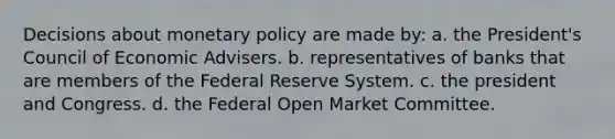 Decisions about monetary policy are made by: a. the President's Council of Economic Advisers. b. representatives of banks that are members of the Federal Reserve System. c. the president and Congress. d. the Federal Open Market Committee.