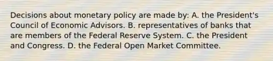 Decisions about monetary policy are made by: A. the President's Council of Economic Advisors. B. representatives of banks that are members of the Federal Reserve System. C. the President and Congress. D. the Federal Open Market Committee.