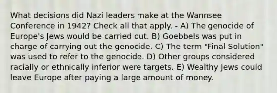 What decisions did Nazi leaders make at the Wannsee Conference in 1942? Check all that apply. - A) The genocide of Europe's Jews would be carried out. B) Goebbels was put in charge of carrying out the genocide. C) The term "Final Solution" was used to refer to the genocide. D) Other groups considered racially or ethnically inferior were targets. E) Wealthy Jews could leave Europe after paying a large amount of money.