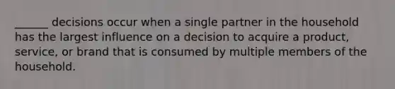 ______ decisions occur when a single partner in the household has the largest influence on a decision to acquire a product, service, or brand that is consumed by multiple members of the household.