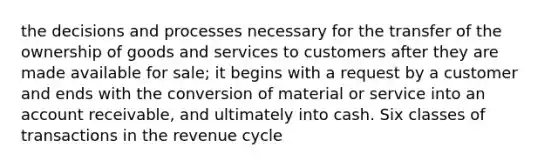 the decisions and processes necessary for the transfer of the ownership of goods and services to customers after they are made available for sale; it begins with a request by a customer and ends with the conversion of material or service into an account receivable, and ultimately into cash. Six classes of transactions in the revenue cycle