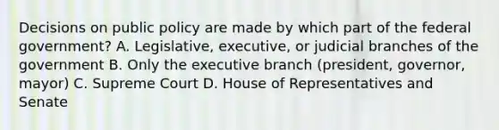 Decisions on public policy are made by which part of the federal government? A. Legislative, executive, or judicial branches of the government B. Only <a href='https://www.questionai.com/knowledge/kBllUhZHhd-the-executive-branch' class='anchor-knowledge'>the executive branch</a> (president, governor, mayor) C. Supreme Court D. House of Representatives and Senate