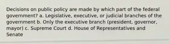 Decisions on public policy are made by which part of the federal government? a. Legislative, executive, or judicial branches of the government b. Only the executive branch (president, governor, mayor) c. Supreme Court d. House of Representatives and Senate