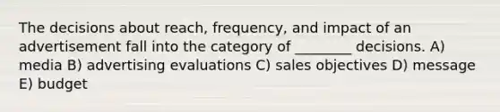 The decisions about reach, frequency, and impact of an advertisement fall into the category of ________ decisions. A) media B) advertising evaluations C) sales objectives D) message E) budget