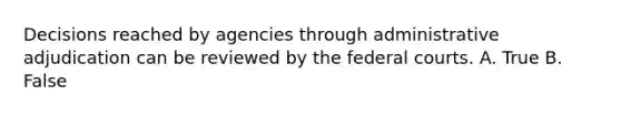 Decisions reached by agencies through administrative adjudication can be reviewed by the federal courts. A. True B. False