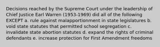 Decisions reached by the Supreme Court under the leadership of Chief Justice Earl Warren (1953-1969) did all of the following EXCEPT a. rule against malapportionment in state legislatures b. void state statutes that permitted school segregation c. invalidate state abortion statutes d. expand the rights of criminal defendants e. increase protection for First Amendment freedoms