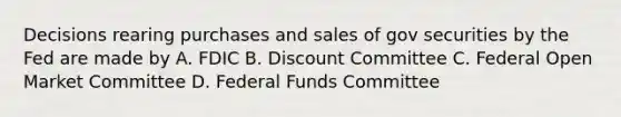 Decisions rearing purchases and sales of gov securities by the Fed are made by A. FDIC B. Discount Committee C. Federal Open Market Committee D. Federal Funds Committee