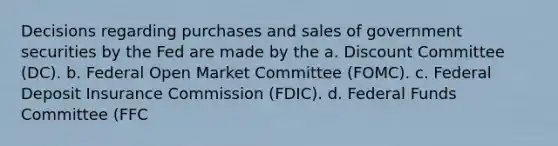 Decisions regarding purchases and sales of government securities by the Fed are made by the a. Discount Committee (DC). b. Federal Open Market Committee (FOMC). c. Federal Deposit Insurance Commission (FDIC). d. Federal Funds Committee (FFC