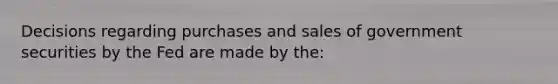 Decisions regarding purchases and sales of government securities by the Fed are made by the: