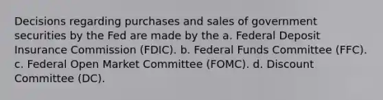 Decisions regarding purchases and sales of government securities by the Fed are made by the a. Federal Deposit Insurance Commission (FDIC). b. Federal Funds Committee (FFC). c. Federal Open Market Committee (FOMC). d. Discount Committee (DC).