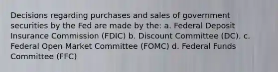 Decisions regarding purchases and sales of government securities by the Fed are made by the: a. Federal Deposit Insurance Commission (FDIC) b. Discount Committee (DC). c. Federal Open Market Committee (FOMC) d. Federal Funds Committee (FFC)