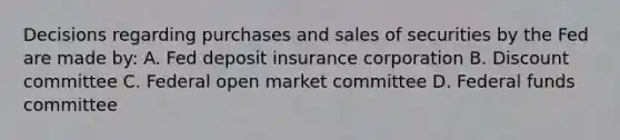 Decisions regarding purchases and sales of securities by the Fed are made by: A. Fed deposit insurance corporation B. Discount committee C. Federal open market committee D. Federal funds committee