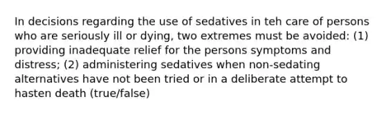 In decisions regarding the use of sedatives in teh care of persons who are seriously ill or dying, two extremes must be avoided: (1) providing inadequate relief for the persons symptoms and distress; (2) administering sedatives when non-sedating alternatives have not been tried or in a deliberate attempt to hasten death (true/false)