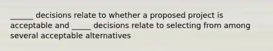 ______ decisions relate to whether a proposed project is acceptable and _____ decisions relate to selecting from among several acceptable alternatives