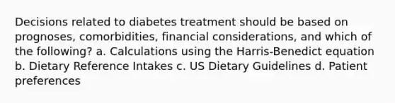 Decisions related to diabetes treatment should be based on prognoses, comorbidities, financial considerations, and which of the following? a. Calculations using the Harris-Benedict equation b. Dietary Reference Intakes c. US Dietary Guidelines d. Patient preferences