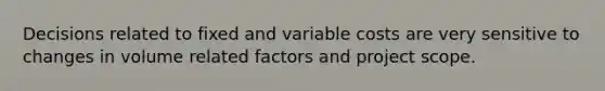 Decisions related to fixed and variable costs are very sensitive to changes in volume related factors and project scope.