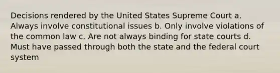 Decisions rendered by the United States Supreme Court a. Always involve constitutional issues b. Only involve violations of the common law c. Are not always binding for <a href='https://www.questionai.com/knowledge/k0UTVXnPxH-state-courts' class='anchor-knowledge'>state courts</a> d. Must have passed through both the state and <a href='https://www.questionai.com/knowledge/kpreRDKlD3-the-federal-court-system' class='anchor-knowledge'>the federal court system</a>