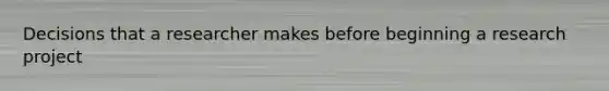 Decisions that a researcher makes before beginning a research project