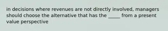 in decisions where revenues are not directly involved, managers should choose the alternative that has the _____ from a present value perspective