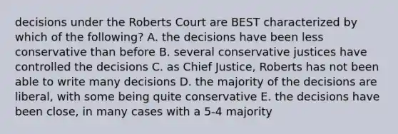 decisions under the Roberts Court are BEST characterized by which of the following? A. the decisions have been less conservative than before B. several conservative justices have controlled the decisions C. as Chief Justice, Roberts has not been able to write many decisions D. the majority of the decisions are liberal, with some being quite conservative E. the decisions have been close, in many cases with a 5-4 majority