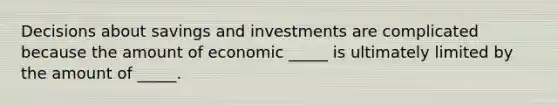 Decisions about savings and investments are complicated because the amount of economic _____ is ultimately limited by the amount of _____.