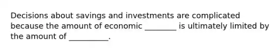 Decisions about savings and investments are complicated because the amount of economic ________ is ultimately limited by the amount of __________.