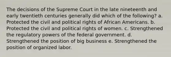 The decisions of the Supreme Court in the late nineteenth and early twentieth centuries generally did which of the following? a. Protected the civil and political rights of African Americans. b. Protected the civil and political rights of women. c. Strengthened the regulatory powers of the federal government. d. Strengthened the position of big business e. Strengthened the position of organized labor.