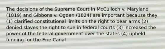 The decisions of the Supreme Court in McCulloch v. Maryland (1819) and Gibbons v. Ogden (1824) are important because they (1) clarified constitutional limits on the right to bear arms (2) denied slaves the right to sue in federal courts (3) increased the power of the federal government over the states (4) upheld funding for the Erie Canal