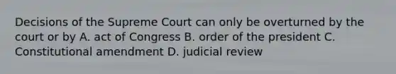 Decisions of the Supreme Court can only be overturned by the court or by A. act of Congress B. order of the president C. Constitutional amendment D. judicial review