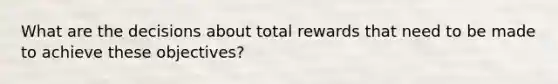 What are the decisions about total rewards that need to be made to achieve these objectives?