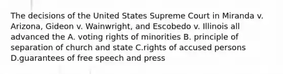 The decisions of the United States Supreme Court in Miranda v. Arizona, Gideon v. Wainwright, and Escobedo v. Illinois all advanced the A. voting rights of minorities B. principle of separation of church and state C.rights of accused persons D.guarantees of free speech and press